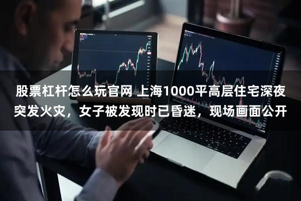 股票杠杆怎么玩官网 上海1000平高层住宅深夜突发火灾,女子被发现时已昏迷,现场画面公开