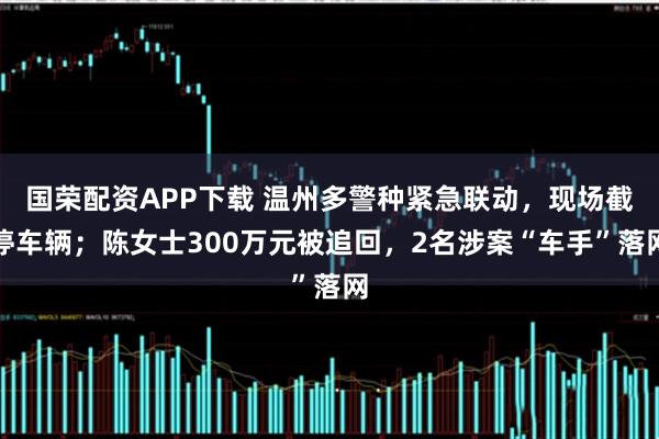 国荣配资APP下载 温州多警种紧急联动,现场截停车辆;陈女士300万元被追回,2名涉案“车手”落网