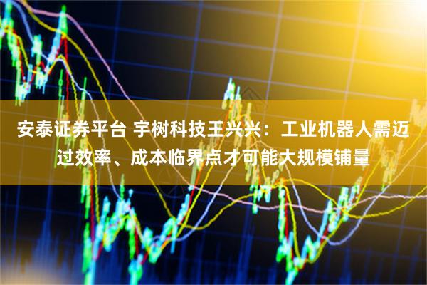 安泰证券平台 宇树科技王兴兴：工业机器人需迈过效率、成本临界点才可能大规模铺量