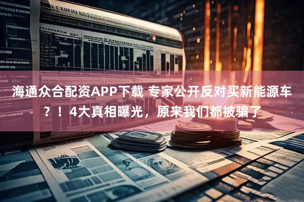 海通众合配资APP下载 专家公开反对买新能源车?!4大真相曝光,原来我们都被骗了