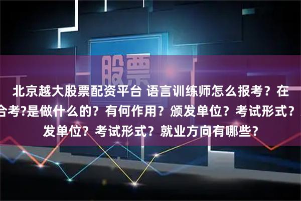 北京越大股票配资平台 语言训练师怎么报考?在哪考?哪些人适合考?是做什么的?有何作用?颁发单位?考试形式?就业方向有哪些?