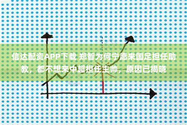 信达配资APP下载 郑智为何宁愿来国足担任助教，都不想来中超担任主帅，原因已揭晓