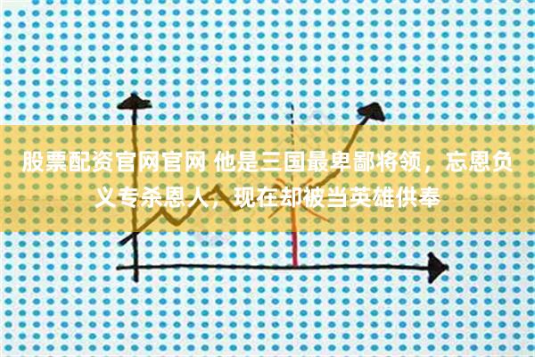 股票配资官网官网 他是三国最卑鄙将领，忘恩负义专杀恩人，现在却被当英雄供奉