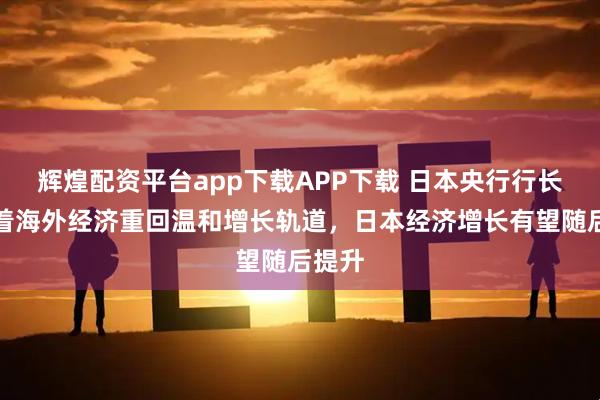 辉煌配资平台app下载APP下载 日本央行行长：随着海外经济重回温和增长轨道，日本经济增长有望随后提升