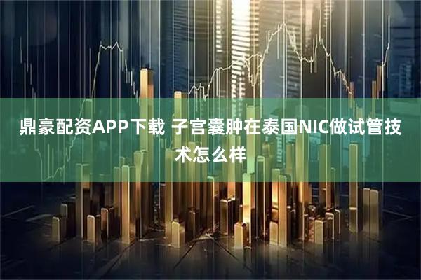 鼎豪配资APP下载 子宫囊肿在泰国NIC做试管技术怎么样