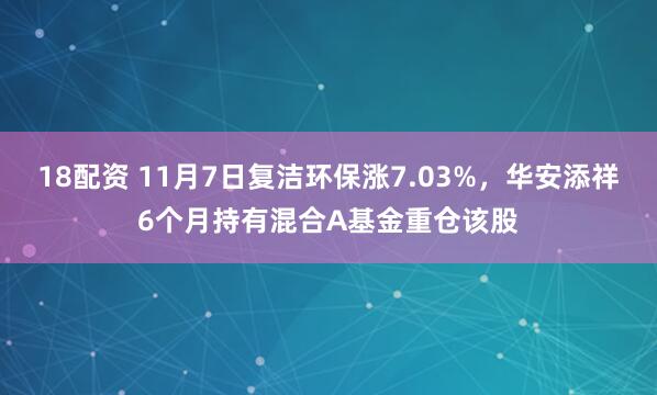 18配资 11月7日复洁环保涨7.03%，华安添祥6个月持有混合A基金重仓该股