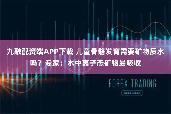 九融配资端APP下载 儿童骨骼发育需要矿物质水吗?专家:水中离子态矿物易吸收