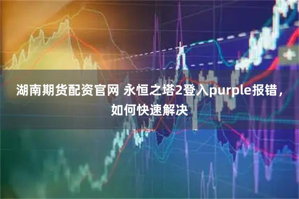 湖南期货配资官网 永恒之塔2登入purple报错,如何快速解决