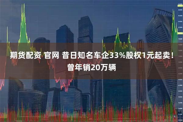 期货配资 官网 昔日知名车企33%股权1元起卖！曾年销20万辆