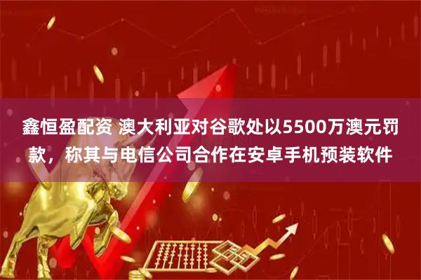 鑫恒盈配资 澳大利亚对谷歌处以5500万澳元罚款，称其与电信公司合作在安卓手机预装软件