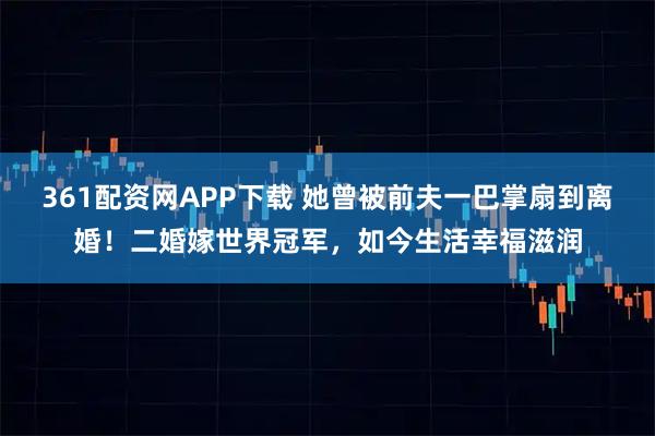 361配资网APP下载 她曾被前夫一巴掌扇到离婚!二婚嫁世界冠军,如今生活幸福滋润