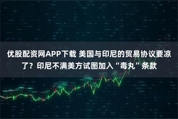 优股配资网APP下载 美国与印尼的贸易协议要凉了？印尼不满美方试图加入“毒丸”条款