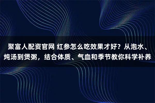 聚富人配资官网 红参怎么吃效果才好？从泡水、炖汤到煲粥，结合体质、气血和季节教你科学补养