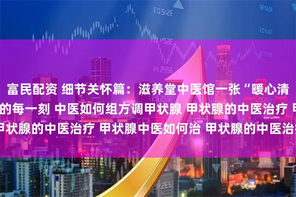 富民配资 细节关怀篇:滋养堂中医馆一张“暖心清单”,让调理融入生活的每一刻 中医如何组方调甲状腺 甲状腺的中医治疗 甲状腺中医如何治 甲状腺的中医治疗方法