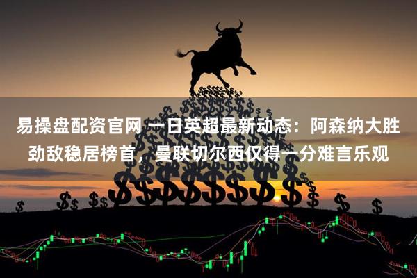 易操盘配资官网 一日英超最新动态：阿森纳大胜劲敌稳居榜首，曼联切尔西仅得一分难言乐观