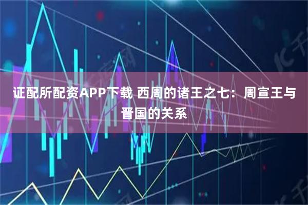 证配所配资APP下载 西周的诸王之七：周宣王与晋国的关系