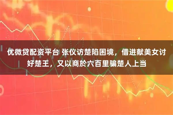 优微贷配资平台 张仪访楚陷困境，借进献美女讨好楚王，又以商於六百里骗楚人上当