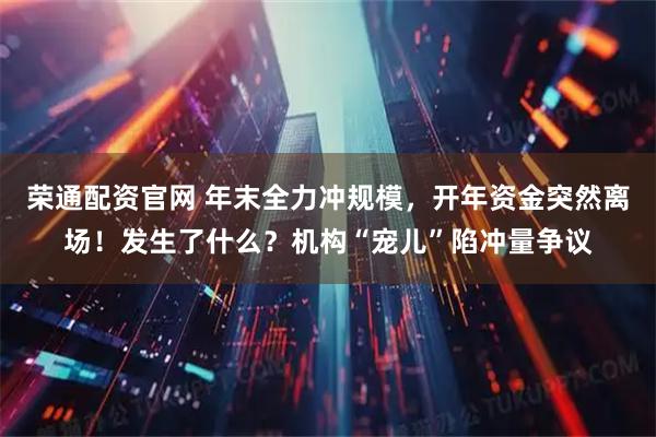 荣通配资官网 年末全力冲规模，开年资金突然离场！发生了什么？机构“宠儿”陷冲量争议