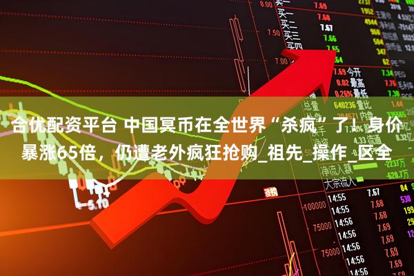 合优配资平台 中国冥币在全世界“杀疯”了！身价暴涨65倍，仍遭老外疯狂抢购_祖先_操作_区全