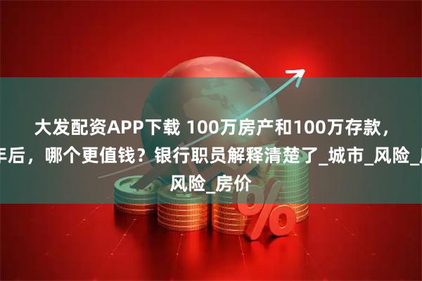大发配资APP下载 100万房产和100万存款，10年后，哪个更值钱？银行职员解释清楚了_城市_风险_房价