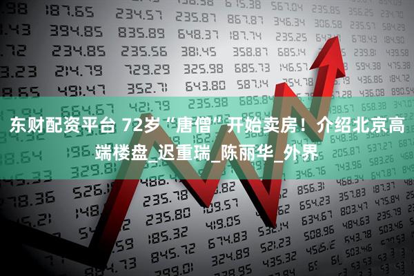 东财配资平台 72岁“唐僧”开始卖房！介绍北京高端楼盘_迟重瑞_陈丽华_外界