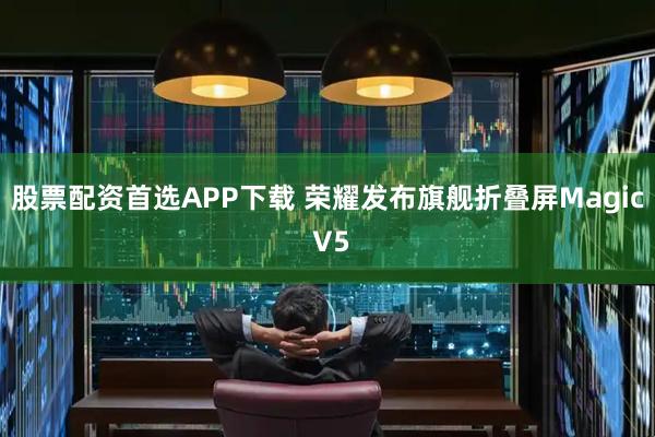 股票配资首选APP下载 荣耀发布旗舰折叠屏Magic V5