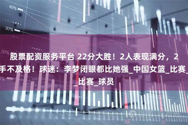股票配资服务平台 22分大胜！2人表现满分，2大国手不及格！球迷：李梦闭眼都比她强_中国女篮_比赛_球员