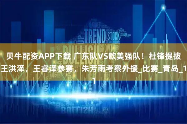 贝牛配资APP下载 广东队VS欧美强队！杜锋提拔王洪泽，王睿泽参赛，朱芳雨考察外援_比赛_青岛_1