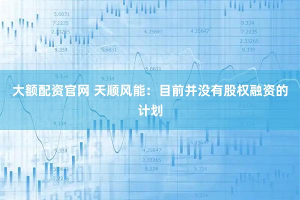 大额配资官网 天顺风能：目前并没有股权融资的计划
