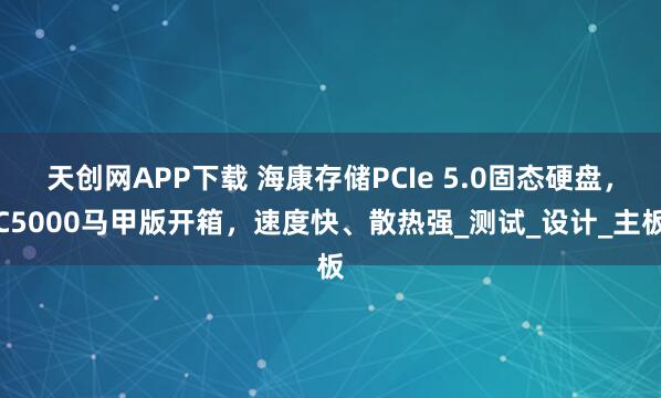 天创网APP下载 海康存储PCIe 5.0固态硬盘，C5000马甲版开箱，速度快、散热强_测试_设计_主板