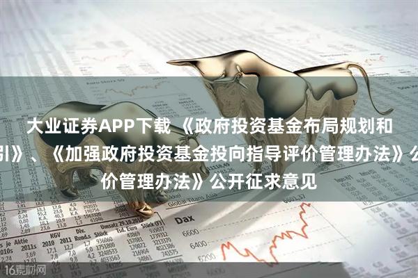大业证券APP下载 《政府投资基金布局规划和投向工作指引》、《加强政府投资基金投向指导评价管理办法》公开征求意见