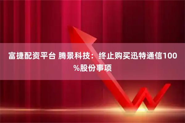 富捷配资平台 腾景科技:终止购买迅特通信100%股份事项