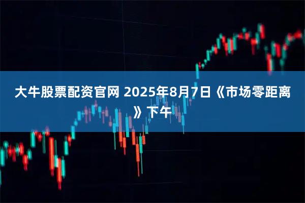 大牛股票配资官网 2025年8月7日《市场零距离》下午