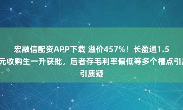 宏融信配资APP下载 溢价457%！长盈通1.58亿元收购生一升获批，后者存毛利率偏低等多个槽点引质疑