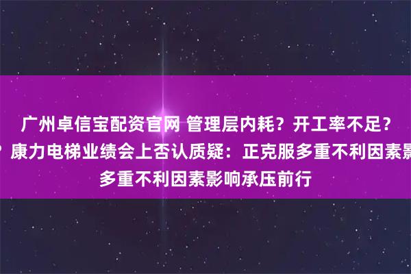广州卓信宝配资官网 管理层内耗？开工率不足？业务拓展难？康力电梯业绩会上否认质疑：正克服多重不利因素影响承压前行