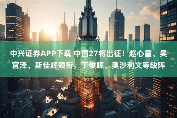 中兴证券APP下载 中国27将出征！赵心童、吴宜泽、斯佳辉领衔，丁俊晖、奥沙利文等缺阵