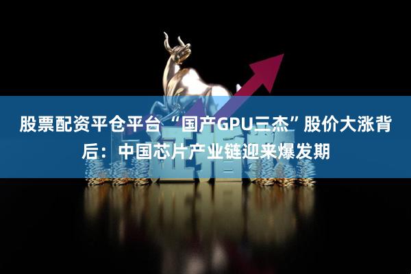 股票配资平仓平台 “国产GPU三杰”股价大涨背后：中国芯片产业链迎来爆发期