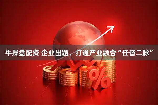 牛操盘配资 企业出题，打通产业融合“任督二脉”