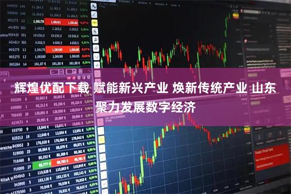 辉煌优配下载 赋能新兴产业 焕新传统产业 山东聚力发展数字经济